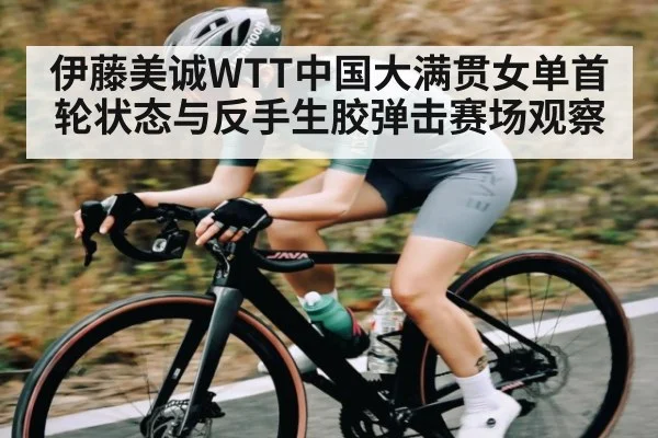 伊藤美诚WTT中国大满贯女单首轮状态与反手生胶弹击赛场观察