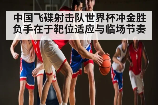 中国飞碟射击队世界杯冲金胜负手在于靶位适应与临场节奏