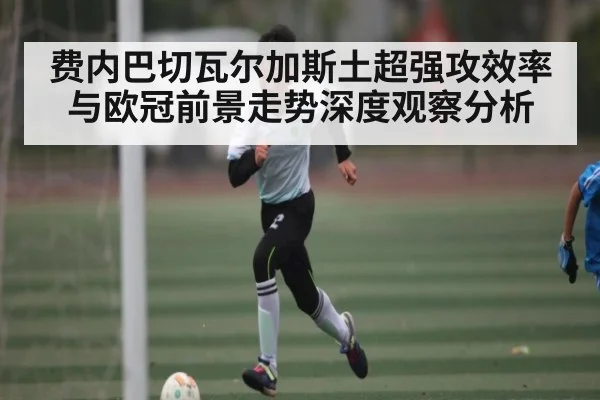 费内巴切瓦尔加斯土超强攻效率与欧冠前景走势深度观察分析